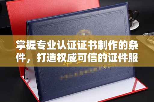 定海掌握专业认证证书制作的条件，打造权威可信的证件服务